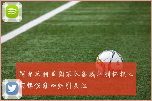 阿尔及利亚国家队备战非洲杯核心前锋伤愈回归引关注