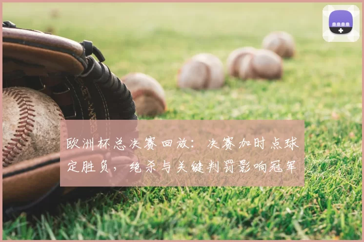 欧洲杯总决赛回放：决赛加时点球定胜负，绝杀与关键判罚影响冠军归属