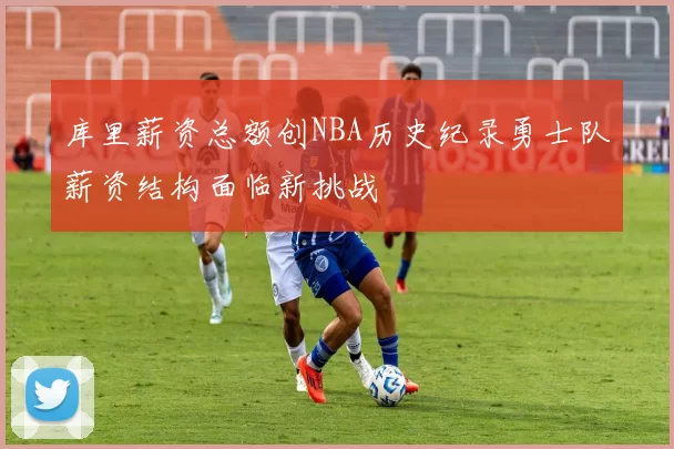 库里薪资总额创NBA历史纪录勇士队薪资结构面临新挑战