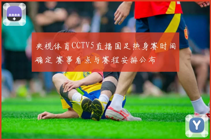 央视体育CCTV5直播国足热身赛时间确定 赛事看点与赛程安排公布