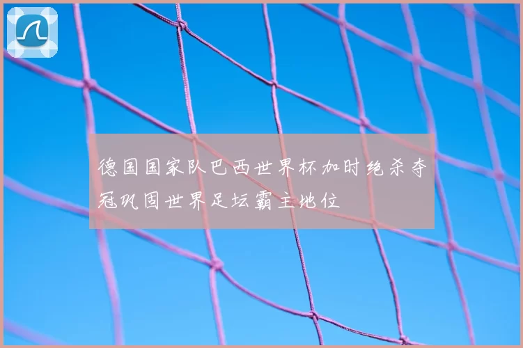 德国国家队巴西世界杯加时绝杀夺冠巩固世界足坛霸主地位