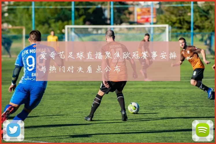 爱奇艺足球直播聚焦欧冠赛事安排与热门对决看点公布