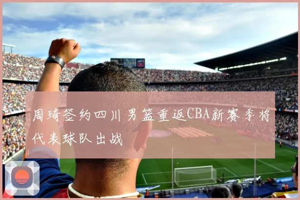 周琦签约四川男篮重返CBA新赛季将代表球队出战