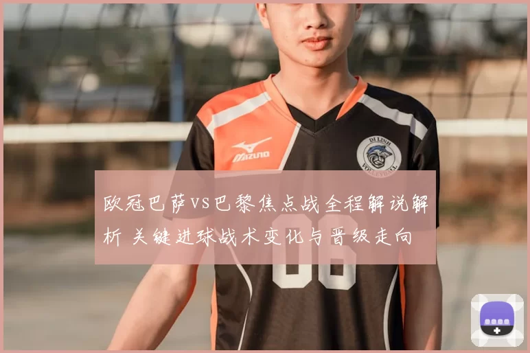 欧冠巴萨vs巴黎焦点战全程解说解析 关键进球战术变化与晋级走向