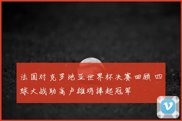 法国对克罗地亚世界杯决赛回顾 四球大战助高卢雄鸡捧起冠军