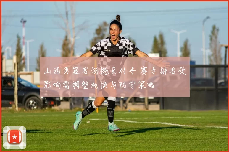 山西男篮客场憾负对手 赛季排名受影响需调整轮换与防守策略