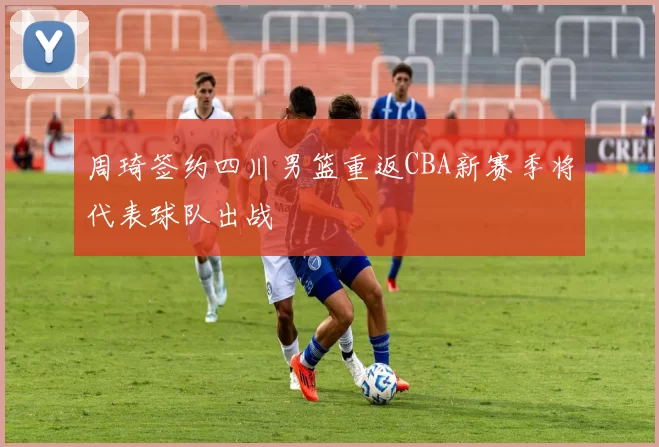 周琦签约四川男篮重返CBA新赛季将代表球队出战