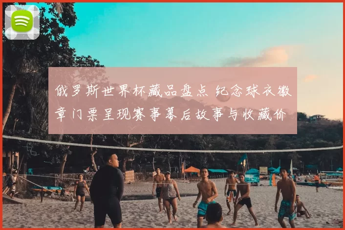 俄罗斯世界杯藏品盘点 纪念球衣徽章门票呈现赛事幕后故事与收藏价值