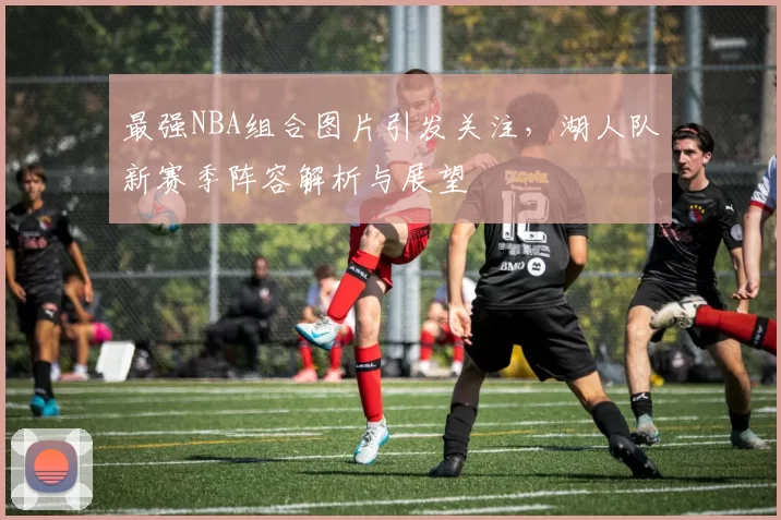 最强NBA组合图片引发关注,湖人队新赛季阵容解析与展望