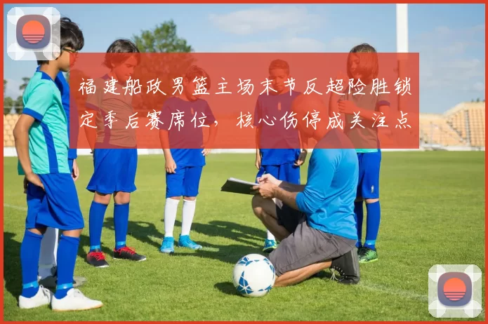 福建船政男篮主场末节反超险胜锁定季后赛席位，核心伤停成关注点