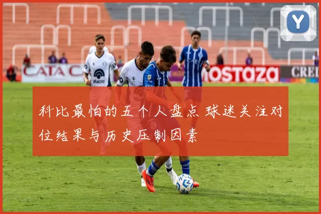 科比最怕的五个人盘点 球迷关注对位结果与历史压制因素