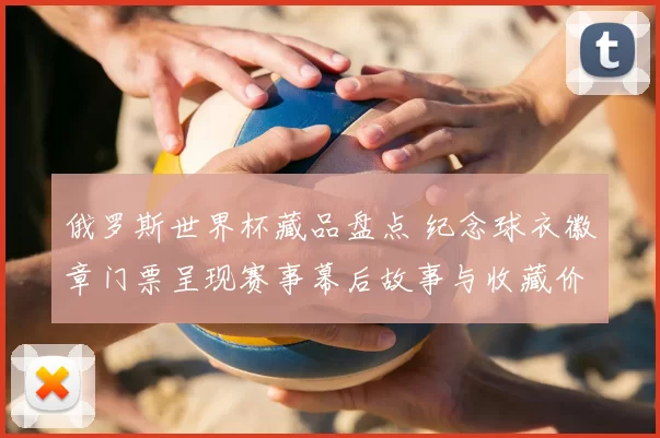 俄罗斯世界杯藏品盘点 纪念球衣徽章门票呈现赛事幕后故事与收藏价值