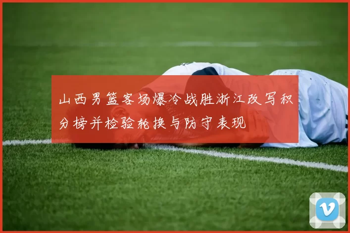 山西男篮客场爆冷战胜浙江改写积分榜并检验轮换与防守表现