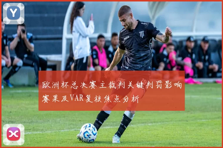 欧洲杯总决赛主裁判关键判罚影响赛果及VAR复核焦点分析