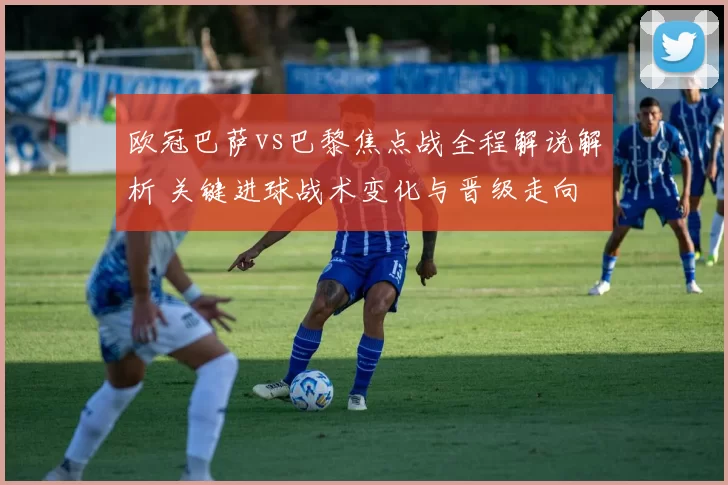 欧冠巴萨vs巴黎焦点战全程解说解析 关键进球战术变化与晋级走向