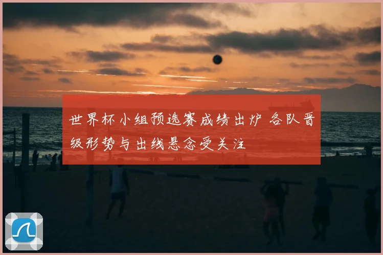 世界杯小组预选赛成绩出炉 各队晋级形势与出线悬念受关注
