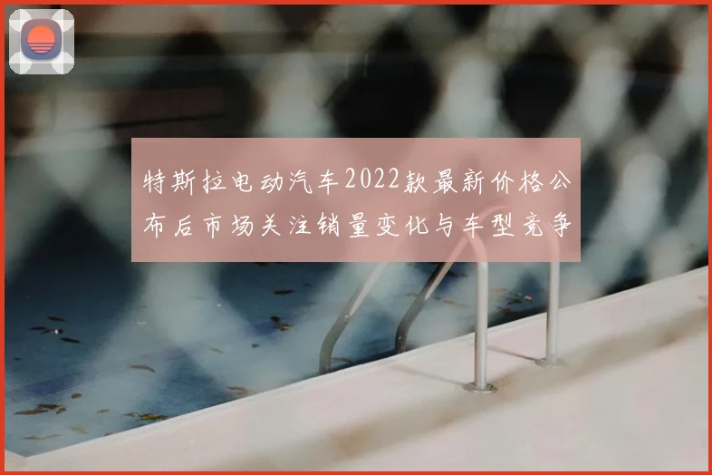 特斯拉电动汽车2022款最新价格公布后市场关注销量变化与车型竞争力