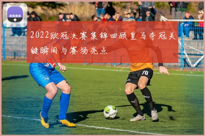 2022欧冠决赛集锦回顾皇马夺冠关键瞬间与赛场亮点