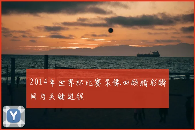 2014年世界杯比赛录像回顾精彩瞬间与关键进程