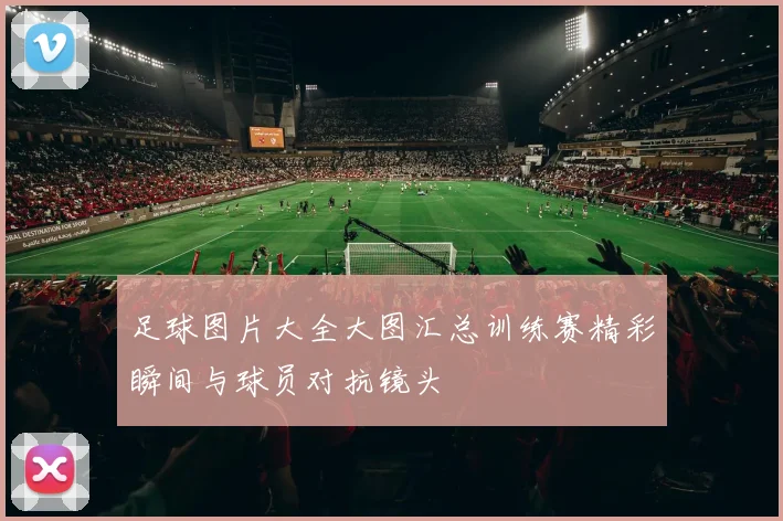 足球图片大全大图汇总训练赛精彩瞬间与球员对抗镜头